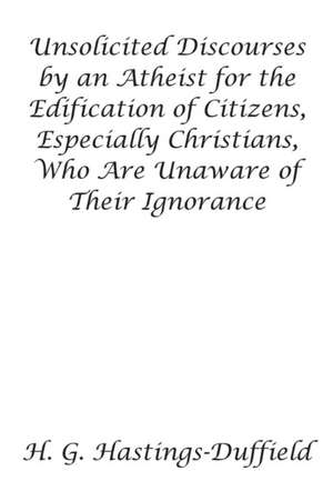 Unsolicited Discourses by an Atheist for the Edification of Citizens, Especially Christians, Who Are Unaware of Their Ignorance de H. G. Hastings-Duffield