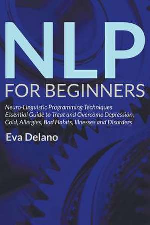 Nlp for Beginners: Neuro-Linguistic Programming Techniques Essential Guide to Treat and Overcome Depression, Cold, Allergies, Bad Habits, de Eva Delano