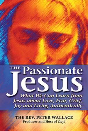 The Passionate Jesus: What We Can Learn from Jesus about Love, Fear, Grief, Joy and Living Authentically de The Rev. Peter Wallace