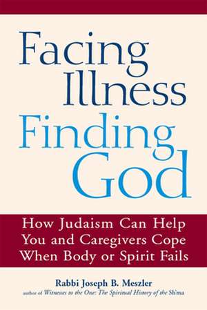 Facing Illness, Finding God: How Judaism Can Help You and Caregivers Cope When Body or Spirit Fails de Rabbi Joseph B. Meszler