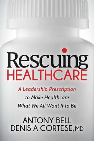 Rescuing Healthcare: A Leadership Prescription to Make Healthcare What We All Want It to Be de Denis A Cortese MD