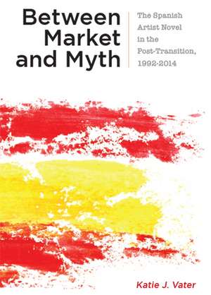 Between Market and Myth: The Spanish Artist Novel in the Post-Transition, 1992-2014 de Katie J. Vater