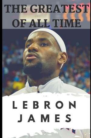 The Greatest of All Time: Lebron James: The Story of How Lebron James Became the Most Dominant Player in the NBA de Jackson Carter