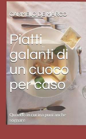 Piatti Galanti Di Un Cuoco Per Caso: Quando in Cucina Puoi Anche Sognare de Carmelo De Marco