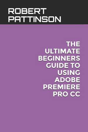 The Ultimate Beginners Guide to Using Adobe Premiere Pro CC de Robert Pattinson