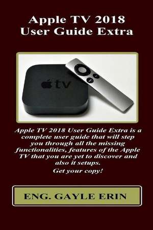 Apple TV 2018 User Guide Extra: Apple TV 2018 User Guide Extra Is a Complete User Guide That Will Step You Through All the Missing Functionalities, Fe de Gayle Erin