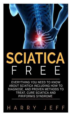 Sciatica Free: Everything You Need to Know about Sciatica Including How to Diagnose, and Proven Methods to Treat, Cure Sciatica and P de Harry Jeff