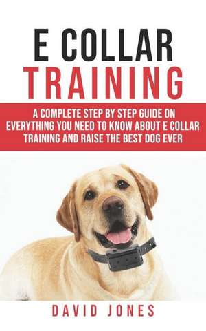 E Collar Training: A Complete Step by Step Guide on Everything You Need to Know about E - Collar Training and Raise the Obedient and Best de David Jones