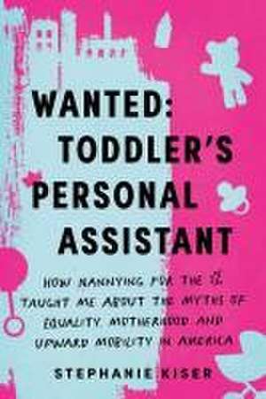 Wanted: Toddler's Personal Assistant: How Nannying for the 1% Taught Me about the Myths of Equality, Motherhood, and Upward Mobility in America de Stephanie Kiser