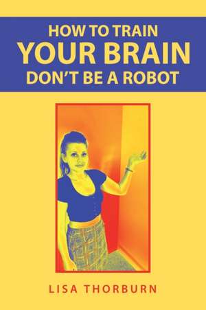 How to Train Your Brain Don't Be a Robot de Lisa Thorburn