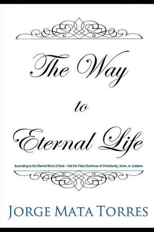 The Way to Eternal Life: According to the Eternal Word of God - Not the False Doctrines of Christianity, Islam, or Judaism de Jorge Mata Torres