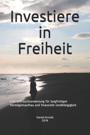 Investiere in Freiheit: Eine Gebrauchsanweisung Für Langfristigen Vermögensaufbau Und Finanzielle Unabhängigkeit de Daniel Arnold