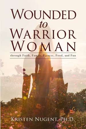 Wounded to Warrior Woman through Faith, Family, Fitness, Food, and Fun de Kristen Nugent