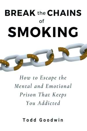 Break the Chains of Smoking: How to Escape the Mental and Emotional Prison That Keeps You Addicted de Todd Goodwin