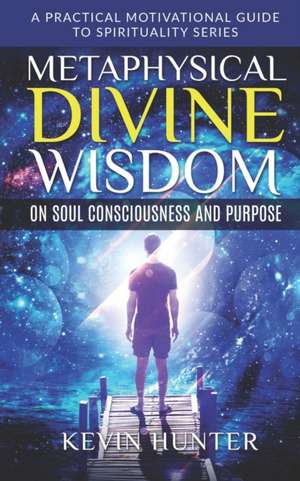 Metaphysical Divine Wisdom on Soul Consciousness and Purpose: A Practical Motivational Guide to Spirituality Series de Kevin Hunter