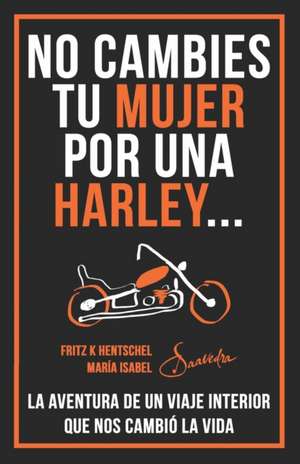 No Cambies Tu Mujer Por Una Harley: La Aventura de Un Viaje Interior Que Nos Cambió La Vida de Maria I. Saavedra Fritz Hentschel