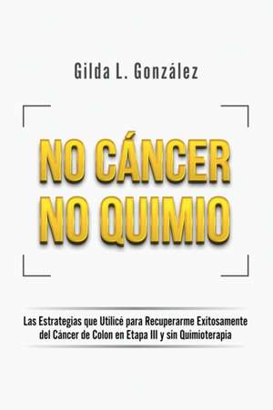 No Cancer No Quimio: Las Estrategias que Utilicé para Recuperarme Exitosamente del Cáncer de Colon en Etapa III y sin Quimioterapia de Gilda Lorena Gonzalez