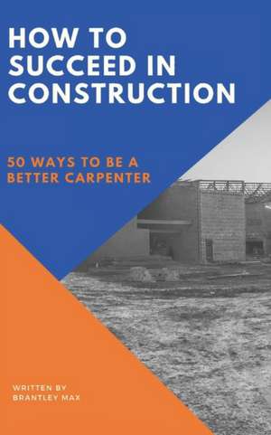 How to Succeed in Construction: 50 Ways to be a Better Carpenter de Brantley Max