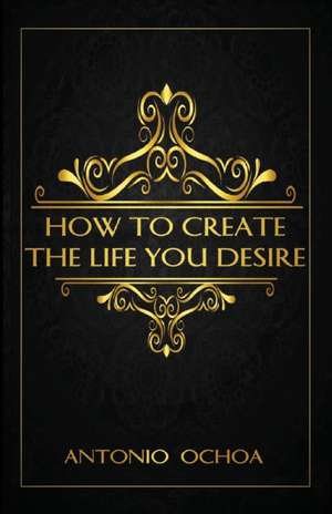 How To Create The Life You Desire de Antonio Ochoa