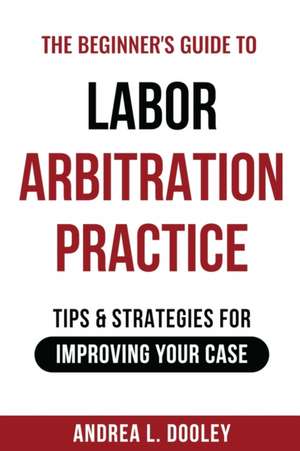 The Beginner's Guide to Labor Arbitration Practice: Tips & Strategies for Improving Your Case de Andrea Dooley