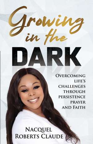 Growing In The Dark: Overcoming Life's Challenges Through Persistence Prayer and Faith de Nacquel Roberts Claude