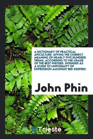 A Dictionary of Practical Apiculture: Giving the Correct Meaning of Nearly Five Hundred Terms ... de John Phin