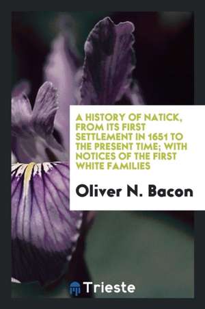 A History of Natick, from Its First Settlement in 1651 to the Present Time; With Notices of the First White Families, and Also an Account of the Cente de Oliver N. Bacon