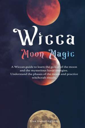 Wicca Moon Magic: A Wiccan Guide to Learn the Power of the Moon and the Mysterious Lunar Energies, Understand the Phases of the Moon, an de Lisa Cunningham