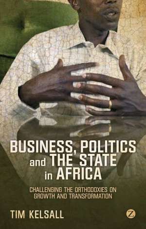 Business, Politics, and the State in Africa: Challenging the Orthodoxies on Growth and Transformation de Tim Kelsall