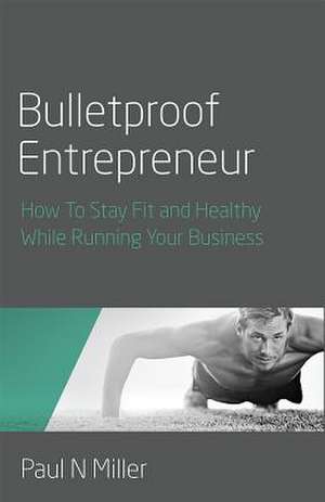 Bulletproof Entrepreneur - How To Stay Fit and Healthy While Running Your Business de Paul N Miller