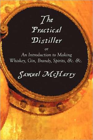 The Practical Distiller, or an Introduction to Making Whiskey, Gin, Brandy, Spirits, &C. &C. de Samuel McHarry