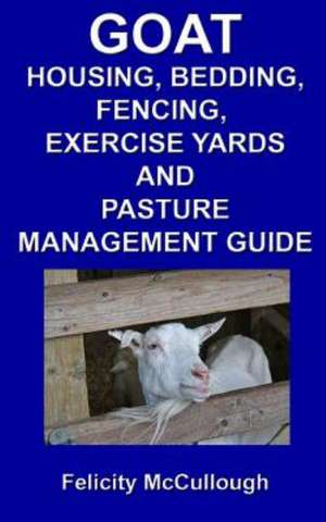 Goat Housing, Bedding, Fencing, Exercise Yards and Pasture Management Guide: Goat Knowledge de Felicity McCullough