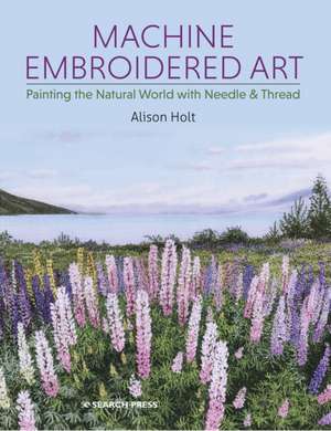 Machine Embroidered Art: Painting the Natural World with Needle & Thread de Alison Holt