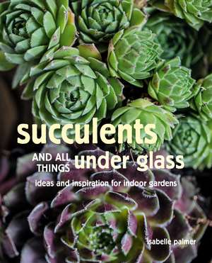 Succulents and All things Under Glass: Ideas and inspiration for indoor gardens de Isabelle Palmer