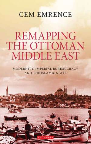 Remapping the Ottoman Middle East: Modernity, Imperial Bureaucracy and Islam de Cem Emrence