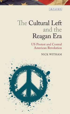 The Cultural Left and the Reagan Era: U.S. Protest and Central American Revolution de Nick Witham