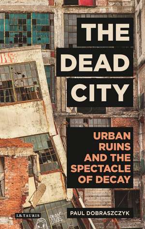 The Dead City: Urban Ruins and the Spectacle of Decay de Paul Dobraszczyk