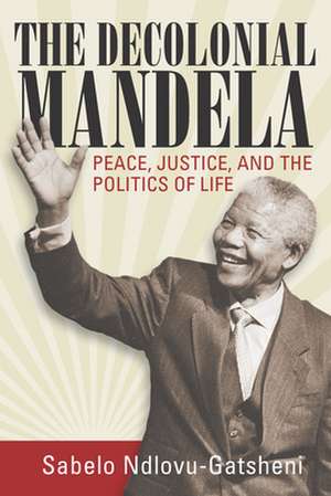 The Decolonial Mandela: Peace, Justice and the Politics of Life de Sabelo J. Ndlovu-Gatsheni