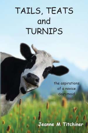 Tails, Teats and Turnips - The Aspirations of a Novice Dairymaid de Jeanne M Titchiner