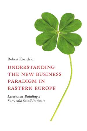 Understanding the New Business Paradigm in Easte – Lessons on Building a Successful Small Business de Robert Kozielski