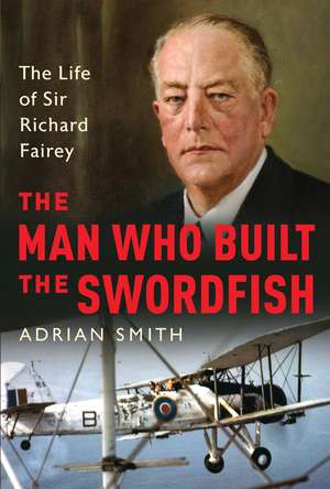 The Man Who Built the Swordfish: The Life of Sir Richard Fairey, 1887-1956 de Adrian Smith