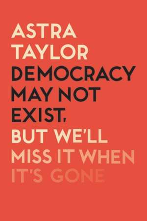 Democracy May Not Exist But We'll Miss it When It's Gone de Astra Taylor