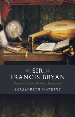 Sir Francis Bryan – Henry VIII`s Most Notorious Ambassador de Sarah–beth Watkins