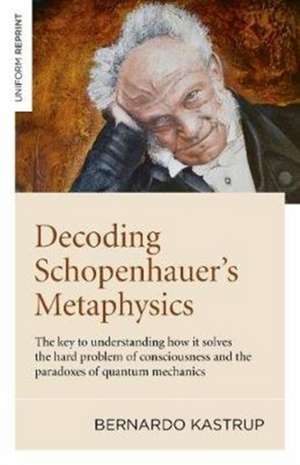 Decoding Schopenhauer′s Metaphysics: The Key to Understanding How It Solves the Hard Problem of Consciousness and the Paradoxes of Quantum Mechan de Bernardo Kastrup