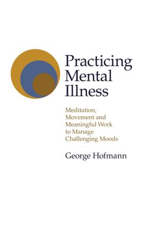 Practicing Mental Illness – Meditation, Movement and Meaningful Work to Manage Challenging Moods de George Hofmann