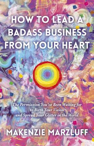 How to Lead a Badass Business From Your Heart: The Permission You′ve Been Waiting for to Birth Your Vision and Spread Your Glitter in the World de Makenzie Marzluff Mcpher