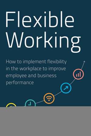 Flexible Working – How to Implement Flexibility in the Workplace to Improve Employee and Business Performance de Gemma Dale