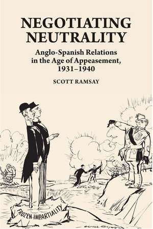 Negotiating Neutrality – Anglo–Spanish Relations in the Age of Appeasement, 1931–1940 de Scott Ramsay