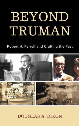 Beyond Truman: Robert H. Ferrell and Crafting the Past de Douglas A. Dixon