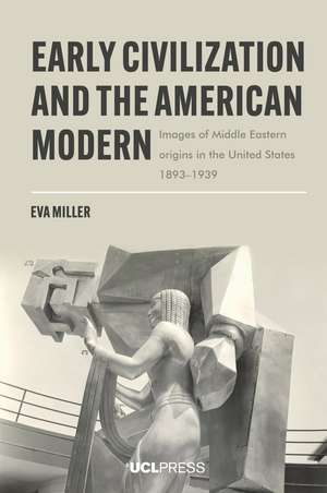 Early Civilization and the American Modern: Images of Middle Eastern Origins in the United States, 1893–1939 de Eva Miller